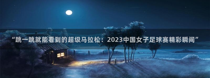 哈哈体育十年：“跳一跳就能看到的超级马拉松：2023中国女子足球赛精彩瞬间”
